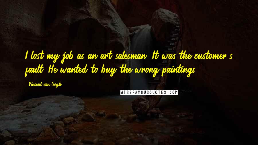 Vincent Van Gogh Quotes: I lost my job as an art salesman. It was the customer's fault. He wanted to buy the wrong paintings.