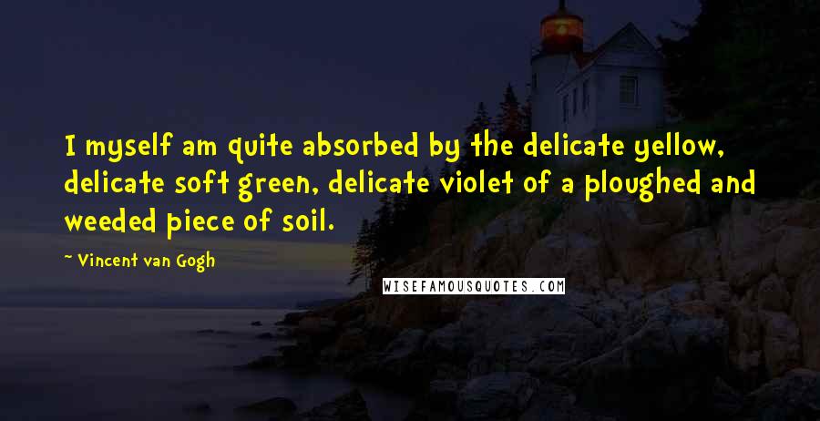 Vincent Van Gogh Quotes: I myself am quite absorbed by the delicate yellow, delicate soft green, delicate violet of a ploughed and weeded piece of soil.