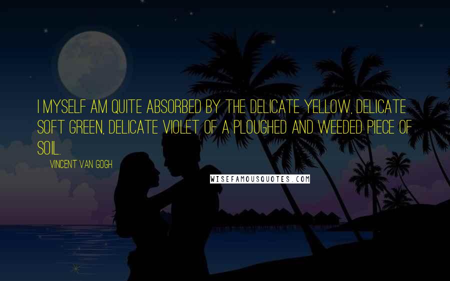 Vincent Van Gogh Quotes: I myself am quite absorbed by the delicate yellow, delicate soft green, delicate violet of a ploughed and weeded piece of soil.