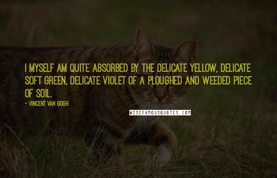 Vincent Van Gogh Quotes: I myself am quite absorbed by the delicate yellow, delicate soft green, delicate violet of a ploughed and weeded piece of soil.