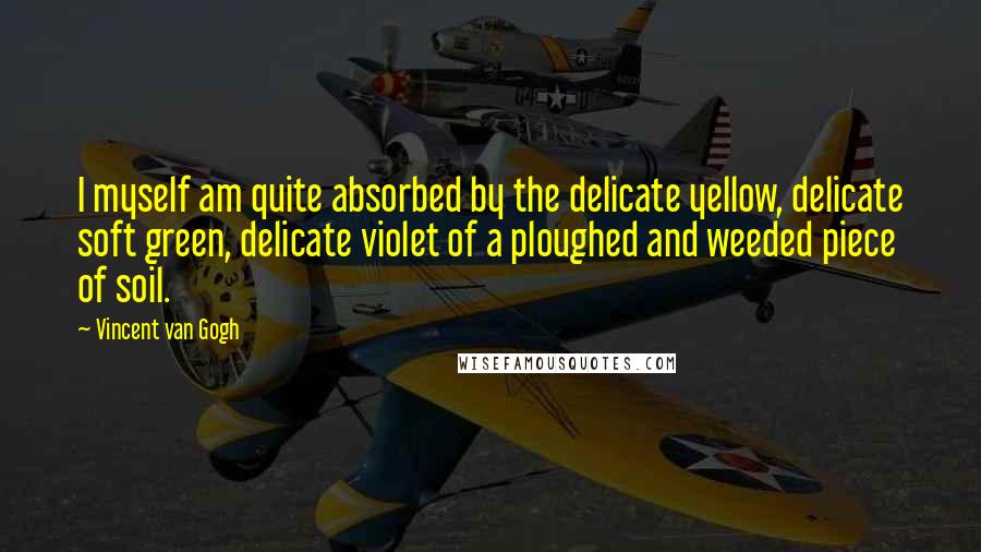 Vincent Van Gogh Quotes: I myself am quite absorbed by the delicate yellow, delicate soft green, delicate violet of a ploughed and weeded piece of soil.