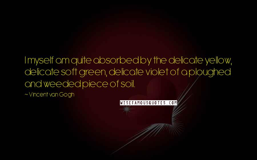 Vincent Van Gogh Quotes: I myself am quite absorbed by the delicate yellow, delicate soft green, delicate violet of a ploughed and weeded piece of soil.