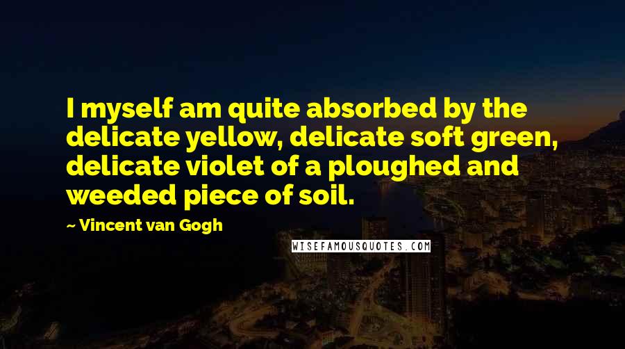Vincent Van Gogh Quotes: I myself am quite absorbed by the delicate yellow, delicate soft green, delicate violet of a ploughed and weeded piece of soil.