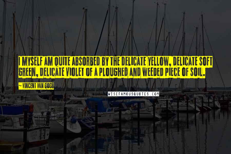 Vincent Van Gogh Quotes: I myself am quite absorbed by the delicate yellow, delicate soft green, delicate violet of a ploughed and weeded piece of soil.