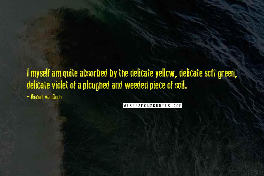 Vincent Van Gogh Quotes: I myself am quite absorbed by the delicate yellow, delicate soft green, delicate violet of a ploughed and weeded piece of soil.