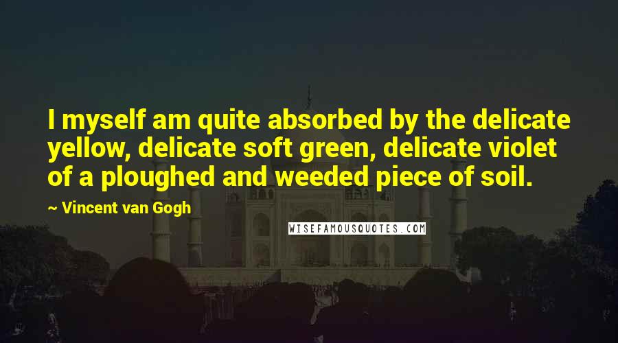 Vincent Van Gogh Quotes: I myself am quite absorbed by the delicate yellow, delicate soft green, delicate violet of a ploughed and weeded piece of soil.
