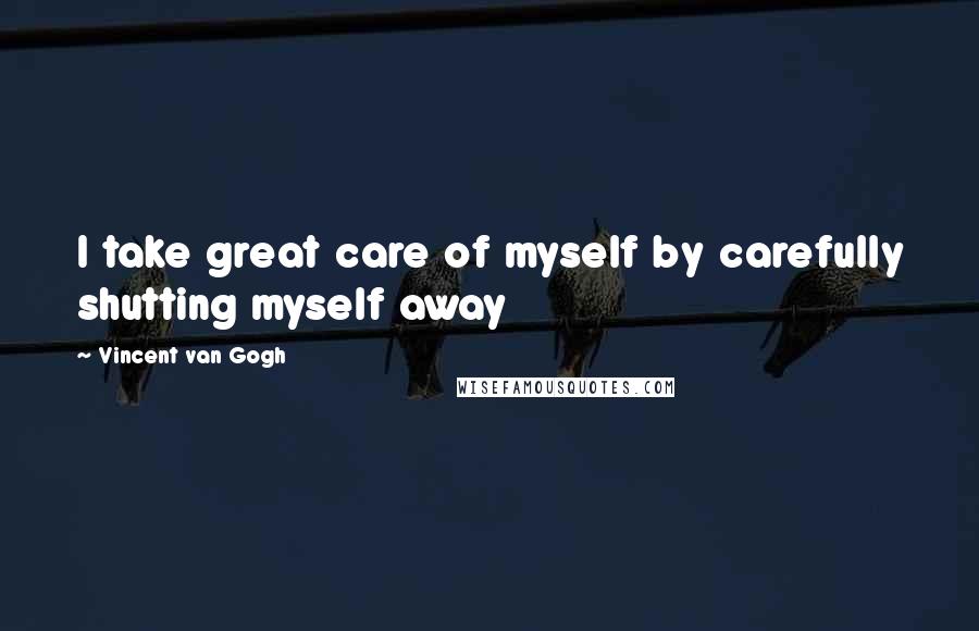 Vincent Van Gogh Quotes: I take great care of myself by carefully shutting myself away