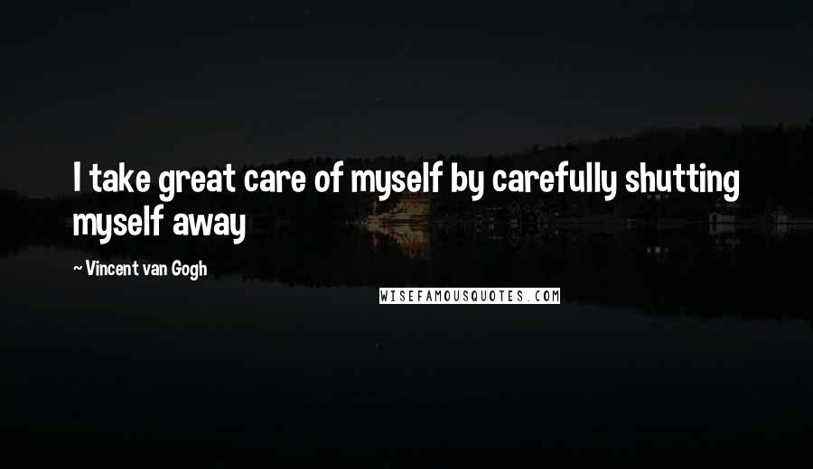 Vincent Van Gogh Quotes: I take great care of myself by carefully shutting myself away