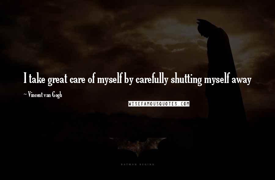 Vincent Van Gogh Quotes: I take great care of myself by carefully shutting myself away