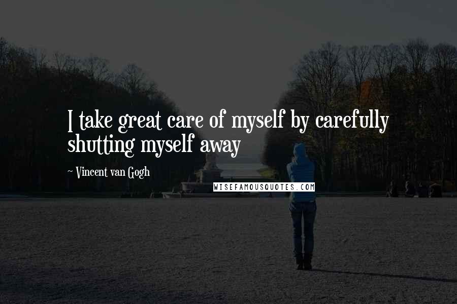 Vincent Van Gogh Quotes: I take great care of myself by carefully shutting myself away