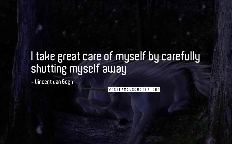 Vincent Van Gogh Quotes: I take great care of myself by carefully shutting myself away