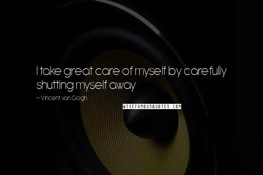 Vincent Van Gogh Quotes: I take great care of myself by carefully shutting myself away