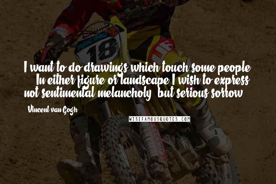 Vincent Van Gogh Quotes: I want to do drawings which touch some people ... In either figure or landscape I wish to express, not sentimental melancholy, but serious sorrow.