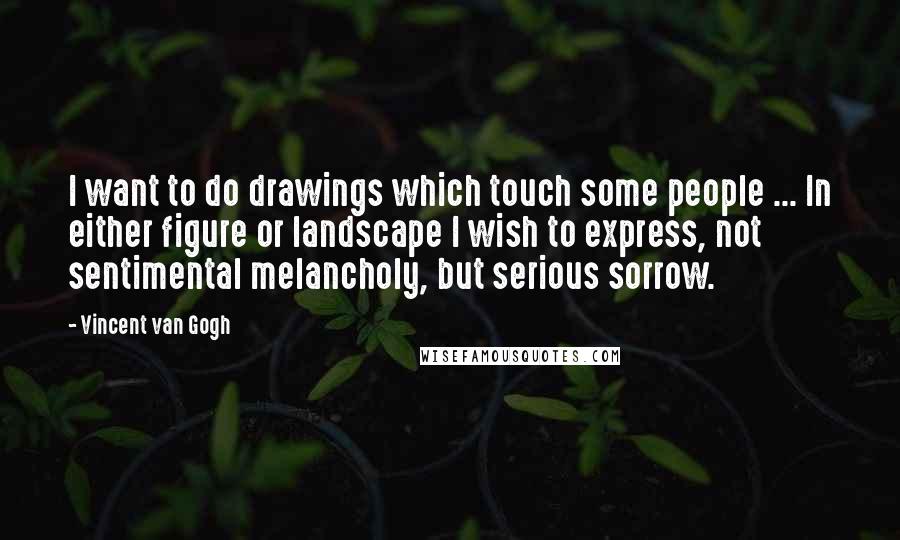 Vincent Van Gogh Quotes: I want to do drawings which touch some people ... In either figure or landscape I wish to express, not sentimental melancholy, but serious sorrow.