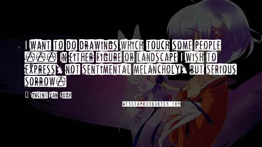 Vincent Van Gogh Quotes: I want to do drawings which touch some people ... In either figure or landscape I wish to express, not sentimental melancholy, but serious sorrow.