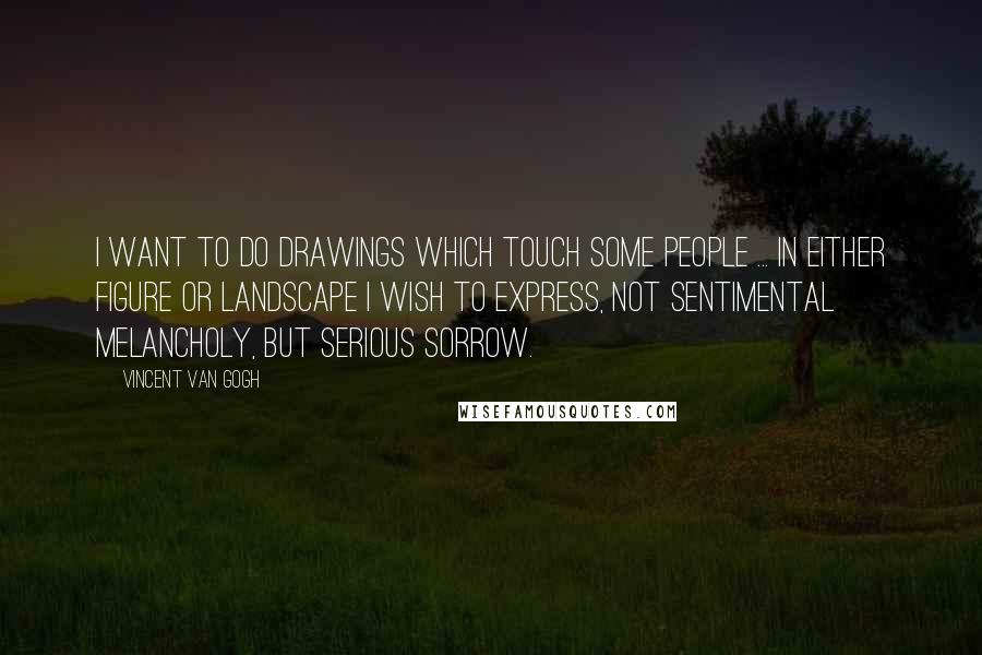 Vincent Van Gogh Quotes: I want to do drawings which touch some people ... In either figure or landscape I wish to express, not sentimental melancholy, but serious sorrow.