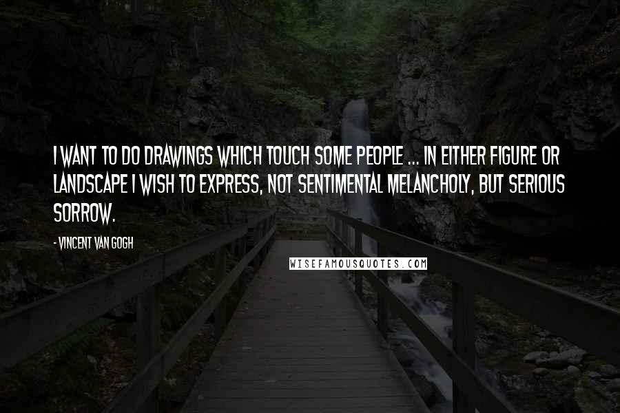 Vincent Van Gogh Quotes: I want to do drawings which touch some people ... In either figure or landscape I wish to express, not sentimental melancholy, but serious sorrow.