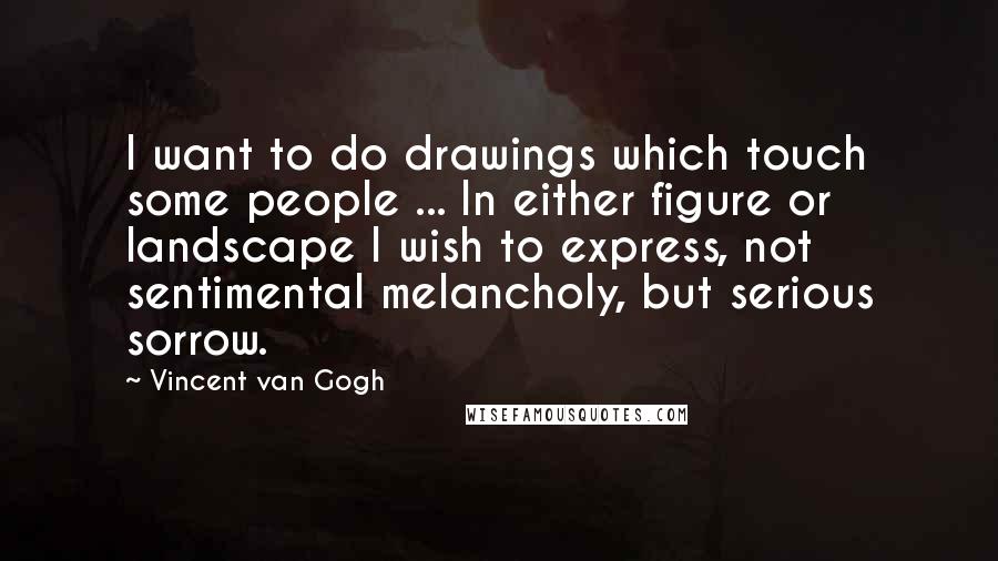 Vincent Van Gogh Quotes: I want to do drawings which touch some people ... In either figure or landscape I wish to express, not sentimental melancholy, but serious sorrow.