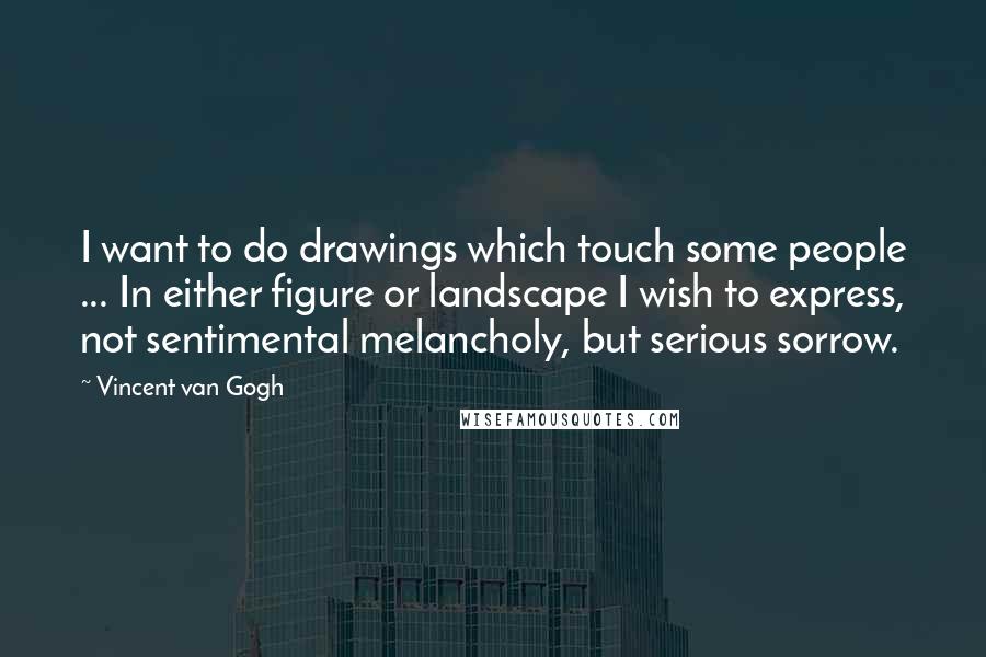 Vincent Van Gogh Quotes: I want to do drawings which touch some people ... In either figure or landscape I wish to express, not sentimental melancholy, but serious sorrow.