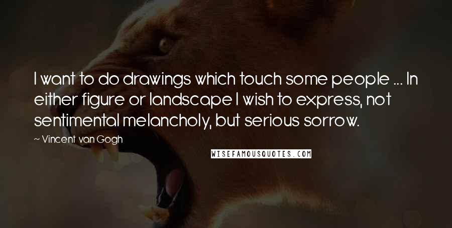 Vincent Van Gogh Quotes: I want to do drawings which touch some people ... In either figure or landscape I wish to express, not sentimental melancholy, but serious sorrow.