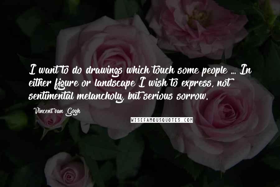 Vincent Van Gogh Quotes: I want to do drawings which touch some people ... In either figure or landscape I wish to express, not sentimental melancholy, but serious sorrow.