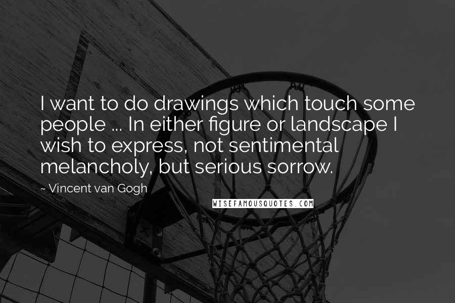 Vincent Van Gogh Quotes: I want to do drawings which touch some people ... In either figure or landscape I wish to express, not sentimental melancholy, but serious sorrow.
