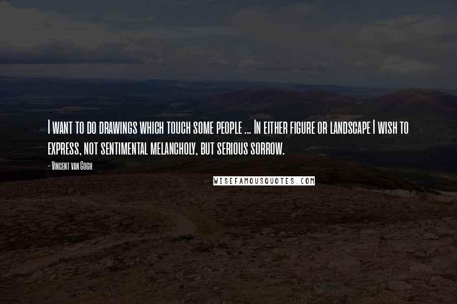 Vincent Van Gogh Quotes: I want to do drawings which touch some people ... In either figure or landscape I wish to express, not sentimental melancholy, but serious sorrow.