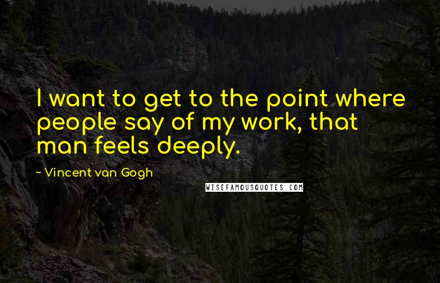 Vincent Van Gogh Quotes: I want to get to the point where people say of my work, that man feels deeply.