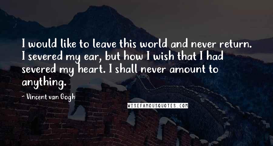 Vincent Van Gogh Quotes: I would like to leave this world and never return. I severed my ear, but how I wish that I had severed my heart. I shall never amount to anything.