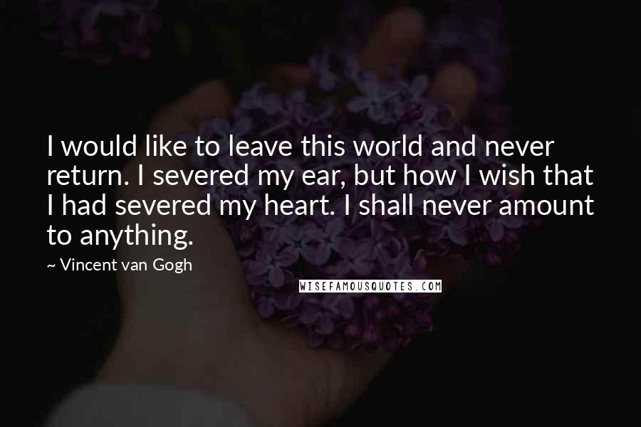 Vincent Van Gogh Quotes: I would like to leave this world and never return. I severed my ear, but how I wish that I had severed my heart. I shall never amount to anything.