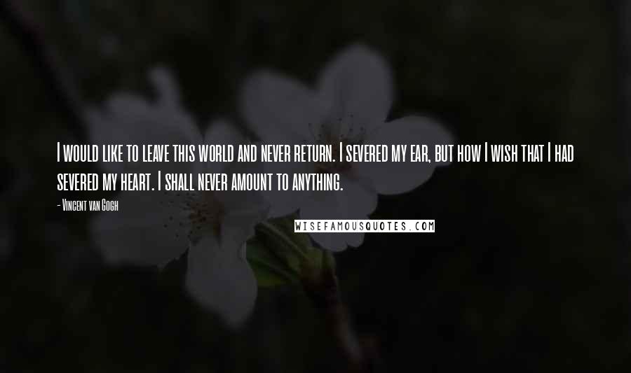 Vincent Van Gogh Quotes: I would like to leave this world and never return. I severed my ear, but how I wish that I had severed my heart. I shall never amount to anything.