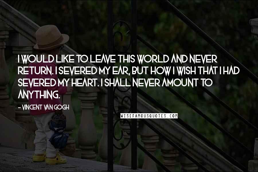 Vincent Van Gogh Quotes: I would like to leave this world and never return. I severed my ear, but how I wish that I had severed my heart. I shall never amount to anything.