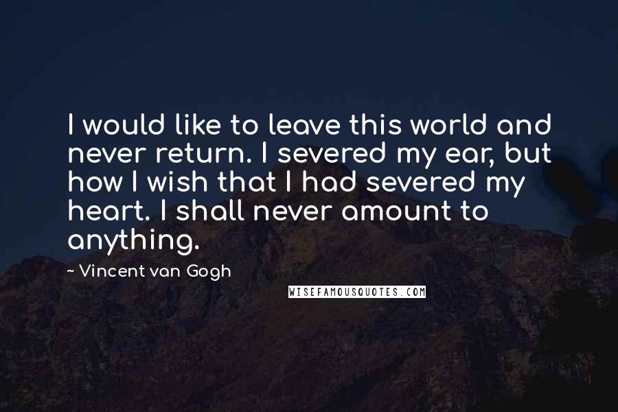 Vincent Van Gogh Quotes: I would like to leave this world and never return. I severed my ear, but how I wish that I had severed my heart. I shall never amount to anything.