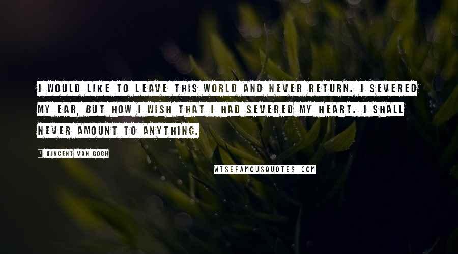 Vincent Van Gogh Quotes: I would like to leave this world and never return. I severed my ear, but how I wish that I had severed my heart. I shall never amount to anything.