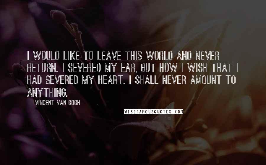 Vincent Van Gogh Quotes: I would like to leave this world and never return. I severed my ear, but how I wish that I had severed my heart. I shall never amount to anything.