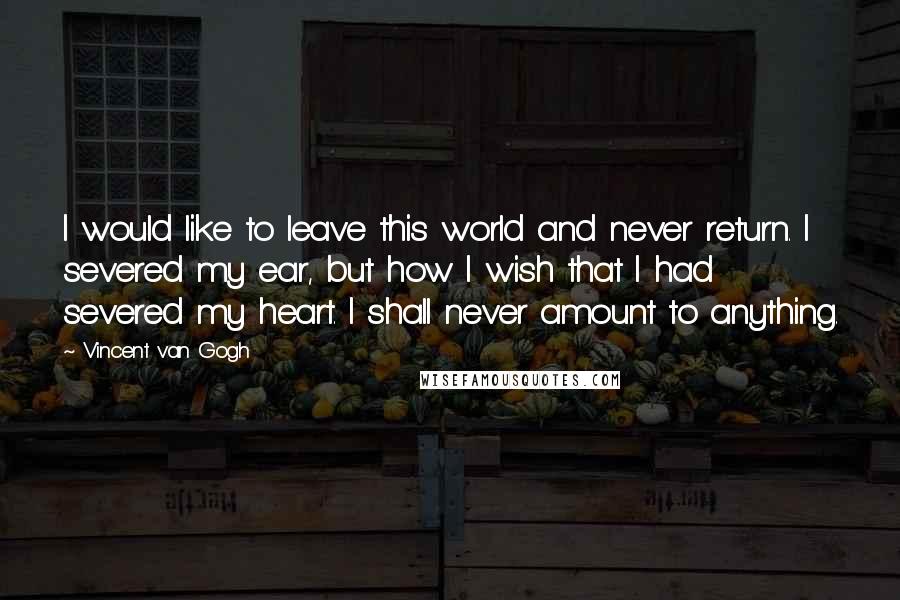 Vincent Van Gogh Quotes: I would like to leave this world and never return. I severed my ear, but how I wish that I had severed my heart. I shall never amount to anything.