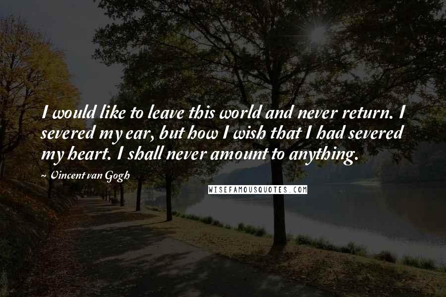 Vincent Van Gogh Quotes: I would like to leave this world and never return. I severed my ear, but how I wish that I had severed my heart. I shall never amount to anything.