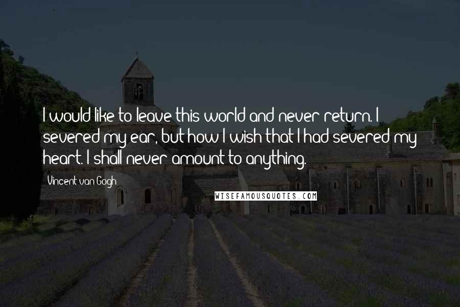 Vincent Van Gogh Quotes: I would like to leave this world and never return. I severed my ear, but how I wish that I had severed my heart. I shall never amount to anything.