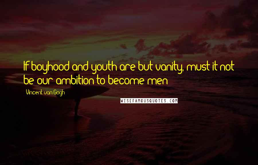 Vincent Van Gogh Quotes: If boyhood and youth are but vanity, must it not be our ambition to become men?