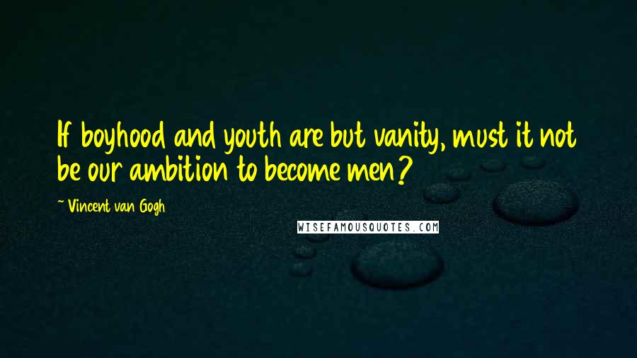 Vincent Van Gogh Quotes: If boyhood and youth are but vanity, must it not be our ambition to become men?