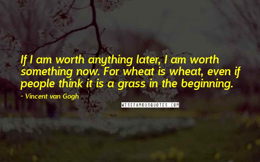 Vincent Van Gogh Quotes: If I am worth anything later, I am worth something now. For wheat is wheat, even if people think it is a grass in the beginning.