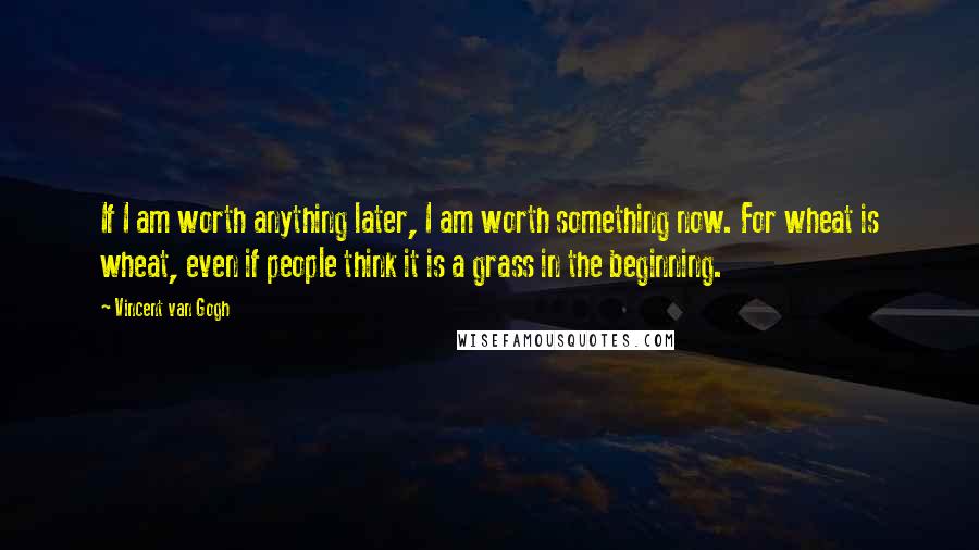 Vincent Van Gogh Quotes: If I am worth anything later, I am worth something now. For wheat is wheat, even if people think it is a grass in the beginning.