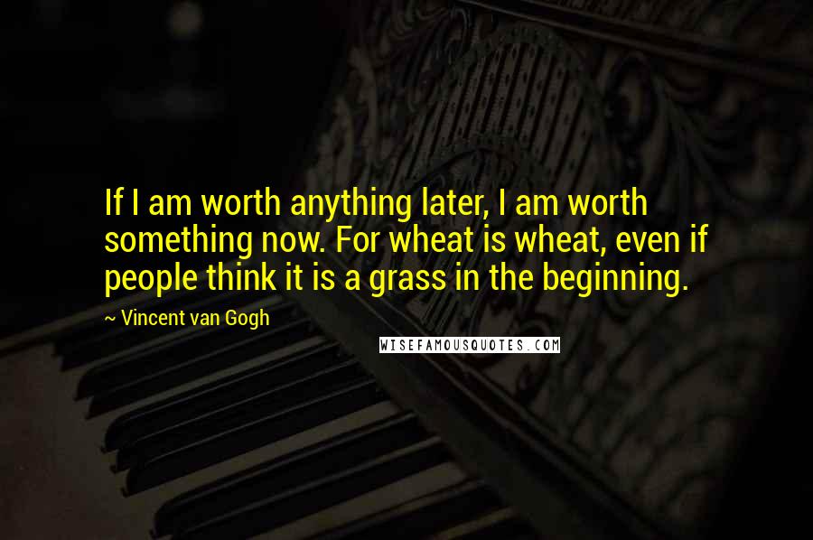 Vincent Van Gogh Quotes: If I am worth anything later, I am worth something now. For wheat is wheat, even if people think it is a grass in the beginning.