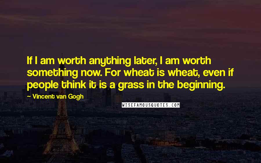 Vincent Van Gogh Quotes: If I am worth anything later, I am worth something now. For wheat is wheat, even if people think it is a grass in the beginning.