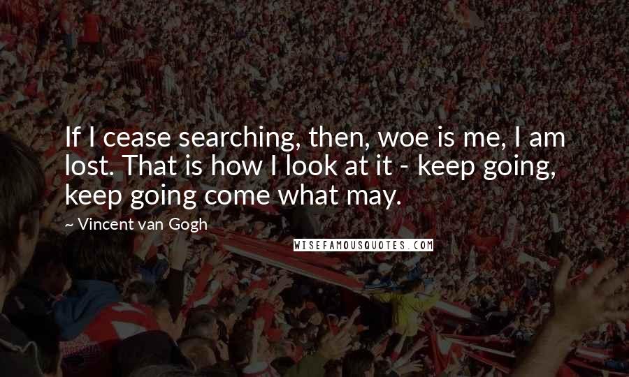 Vincent Van Gogh Quotes: If I cease searching, then, woe is me, I am lost. That is how I look at it - keep going, keep going come what may.