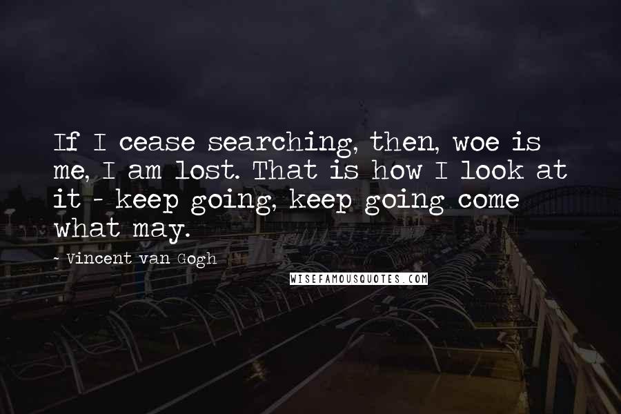 Vincent Van Gogh Quotes: If I cease searching, then, woe is me, I am lost. That is how I look at it - keep going, keep going come what may.