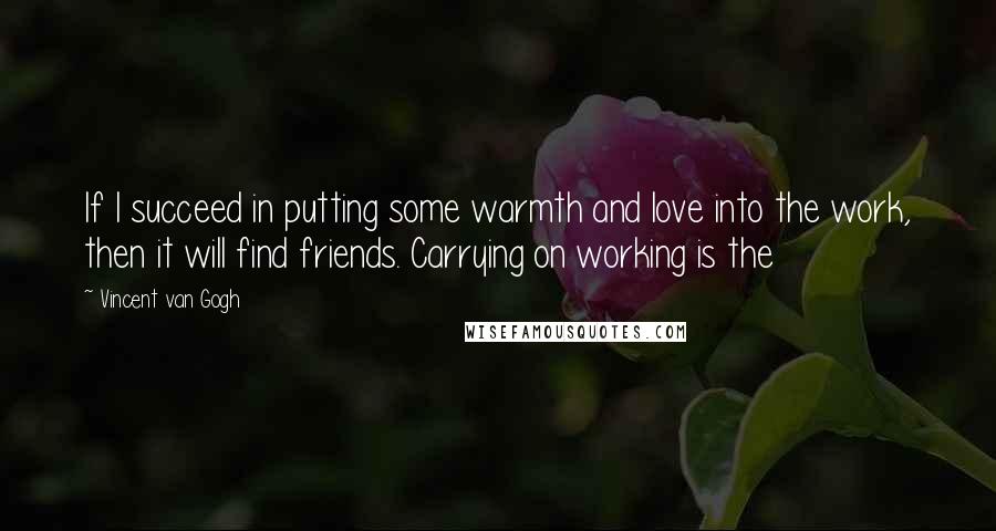 Vincent Van Gogh Quotes: If I succeed in putting some warmth and love into the work, then it will find friends. Carrying on working is the