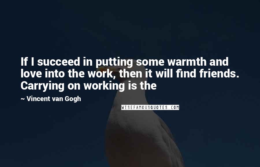 Vincent Van Gogh Quotes: If I succeed in putting some warmth and love into the work, then it will find friends. Carrying on working is the