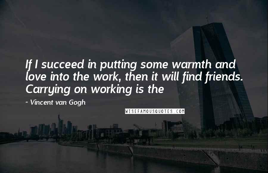 Vincent Van Gogh Quotes: If I succeed in putting some warmth and love into the work, then it will find friends. Carrying on working is the