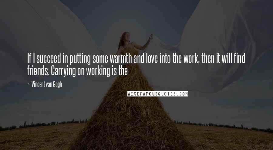 Vincent Van Gogh Quotes: If I succeed in putting some warmth and love into the work, then it will find friends. Carrying on working is the